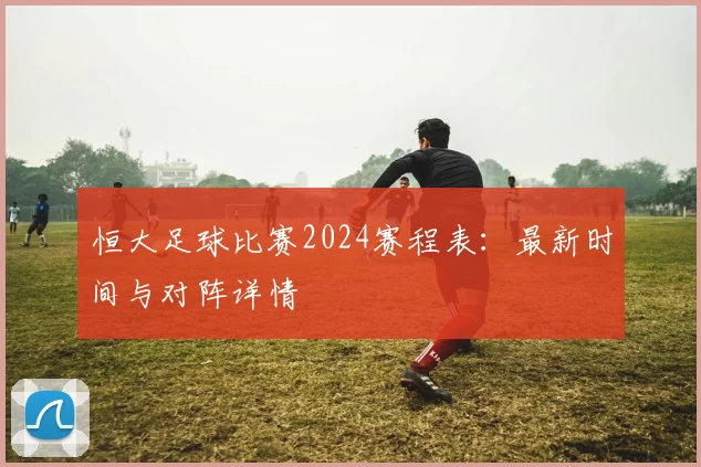 恒大足球比赛2024赛程表:最新时间与对阵详情