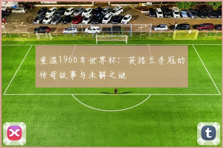 重温1966年世界杯：英格兰夺冠的传奇故事与未解之谜